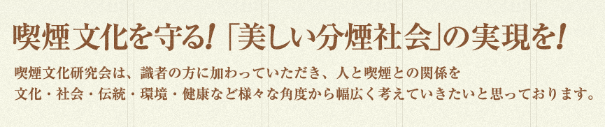 喫煙文化を守る!「美しい分煙社会」の実現を!喫煙文化研究会は、識者の方に加わっていただき、人と喫煙との関係を文化・社会・伝統・環境・健康など様々な角度から幅広く考えていきたいと思っております。